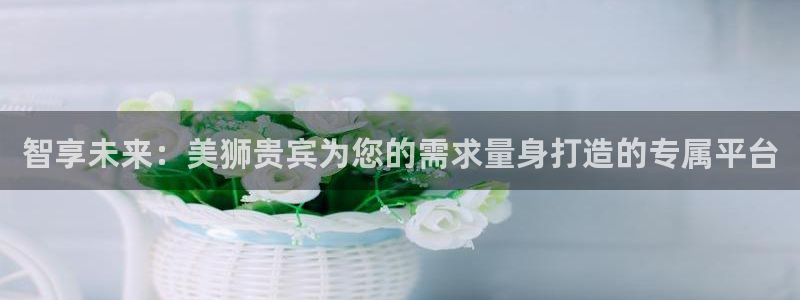 7790必发集团2体育：智享未来：美狮贵宾为您的需求量身打造的专属平台
