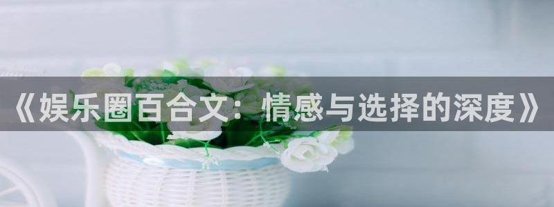 7790必发集团平台招商：《娱乐圈百合文：情感与选择的深度》